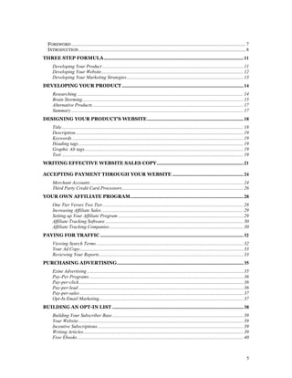 FOREWORD ................................................................................................................................................. 7
   INTRODUCTION ........................................................................................................................................... 8
THREE STEP FORMULA .................................................................................................................... 11
      Developing Your Product ..................................................................................................................... 11
      Developing Your Website...................................................................................................................... 12
      Developing Your Marketing Strategies................................................................................................. 13
DEVELOPING YOUR PRODUCT ..................................................................................................... 14
      Researching .......................................................................................................................................... 14
      Brain Storming...................................................................................................................................... 15
      Alternative Products ............................................................................................................................. 17
      Summary ............................................................................................................................................... 17
DESIGNING YOUR PRODUCT'S WEBSITE ................................................................................ 18
      Title ....................................................................................................................................................... 18
      Description............................................................................................................................................ 19
      Keywords .............................................................................................................................................. 19
      Heading tags ......................................................................................................................................... 19
      Graphic Alt tags.................................................................................................................................... 19
      Text ....................................................................................................................................................... 19
WRITING EFFECTIVE WEBSITE SALES COPY........................................................................ 21

ACCEPTING PAYMENT THROUGH YOUR WEBSITE ........................................................... 24
      Merchant Accounts ............................................................................................................................... 24
      Third Party Credit Card Processors..................................................................................................... 26
YOUR OWN AFFILIATE PROGRAM.............................................................................................. 28
      One Tier Verses Two Tier ..................................................................................................................... 28
      Increasing Affiliate Sales ...................................................................................................................... 29
      Setting up Your Affiliate Program ........................................................................................................ 29
      Affiliate Tracking Software ................................................................................................................... 30
      Affiliate Tracking Companies ............................................................................................................... 30
PAYING FOR TRAFFIC ....................................................................................................................... 32
      Viewing Search Terms .......................................................................................................................... 32
      Your Ad Copy........................................................................................................................................ 33
      Reviewing Your Reports........................................................................................................................ 33
PURCHASING ADVERTISING ......................................................................................................... 35
      Ezine Advertising .................................................................................................................................. 35
      Pay-Per Programs ................................................................................................................................ 36
      Pay-per-click......................................................................................................................................... 36
      Pay-per-lead ......................................................................................................................................... 36
      Pay-per-sales ........................................................................................................................................ 37
      Opt-In Email Marketing........................................................................................................................ 37
BUILDING AN OPT-IN LIST ............................................................................................................. 38
      Building Your Subscriber Base ............................................................................................................. 39
      Your Website ......................................................................................................................................... 39
      Incentive Subscriptions ......................................................................................................................... 39
      Writing Articles..................................................................................................................................... 39
      Free Ebooks .......................................................................................................................................... 40



                                                                                                                                                                    5
 