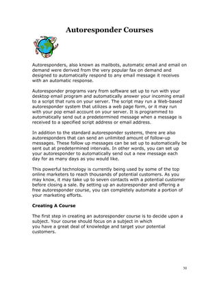 Autoresponder Courses



Autoresponders, also known as mailbots, automatic email and email on
demand were derived from the very popular fax on demand and
designed to automatically respond to any email message it receives
with an automatic response.

Autoresponder programs vary from software set up to run with your
desktop email program and automatically answer your incoming email
to a script that runs on your server. The script may run a Web-based
autoresponder system that utilizes a web page form, or it may run
with your pop email account on your server. It is programmed to
automatically send out a predetermined message when a message is
received to a specified script address or email address.

In addition to the standard autoresponder systems, there are also
autoresponders that can send an unlimited amount of follow-up
messages. These follow up messages can be set up to automatically be
sent out at predetermined intervals. In other words, you can set up
your autoresponder to automatically send out a new message each
day for as many days as you would like.

This powerful technology is currently being used by some of the top
online marketers to reach thousands of potential customers. As you
may know, it may take up to seven contacts with a potential customer
before closing a sale. By setting up an autoresponder and offering a
free autoresponder course, you can completely automate a portion of
your marketing efforts.

Creating A Course

The first step in creating an autoresponder course is to decide upon a
subject. Your course should focus on a subject in which
you have a great deal of knowledge and target your potential
customers.




                                                                         50
 