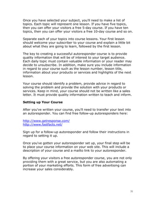 Once you have selected your subject, you'll need to make a list of
topics. Each topic will represent one lesson. If you have five topics,
then you can offer your visitors a free 5-day course. If you have ten
topics, then you can offer your visitors a free 10-day course and so on.

Separate each of your topics into course lessons. Your first lesson
should welcome your subscriber to your course and explain a little bit
about what they are going to learn, followed by the first lesson.

The key to creating a successful autoresponder course is to provide
quality information that will be of interest to your target audience.
Each daily topic must contain valuable information or your reader may
decide to unsubscribe. In addition, make sure you include information
in regard to your course such as the lesson number, lesson title,
information about your products or services and highlights of the next
lesson.

Your course should identify a problem, provide advice in regard to
solving the problem and provide the solution with your products or
services. Keep in mind, your course should not be written like a sales
letter. It must provide quality information written to teach and inform.

Setting up Your Course

After you've written your course, you'll need to transfer your text into
an autoresponder. You can find free follow-up autoresponders here:

http://www.getresponse.com/
http://www.fastfacts.net/

Sign up for a follow-up autoresponder and follow their instructions in
regard to setting it up.

Once you've gotten your autoresponder set up, your final step will be
to place your course information on your web site. This will include a
description of your course and a mailto link to your autoresponder.

By offering your visitors a free autoresponder course, you are not only
providing them with a great service, but you are also automating a
portion of your marketing efforts. This form of free advertising can
increase your sales considerably.




                                                                         51
 