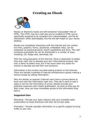 Creating an Ebook




Ebooks or Electronic books are self-contained "executable" files of
HTML. This HTML may be a web site you've created or HTML you've
specifically prepared to be compiled into a downloadable .exe file for
distribution. When downloaded, this file will self install on your clients
desktop.

Ebooks are completely interactive with the Internet and can contain
live links, graphics, forms, JavaScript, embedded video, can be
protected via password/userid, search capabilities and more. This self-
contained executable file can be distributed in a number of ways
including; CD, floppy disk, download, etc.

With the rising popularity of the Internet, there is absolutely no better
time than right now to develop your own informational product. Not
only is there no better time, but it has never been any easier for
anyone to develop and sell their own products.

Information is the number one best-selling product on the Internet.
There are literally hundreds of Internet entrepreneurs quietly making a
fortune simply by selling information.

Why are ebooks so popular? Internet users have a sincere desire to
learn and want the information right now. They don't want to wait a
week or two for the information to arrive. Ebooks provide your
potential customers with instant gratification. As soon as they pay for
their order, they can have immediate access to the information they
desire.

Suggested Uses

Marketing - Provide your sales network with your complete sales
presentation to freely distribute with their ID to track sales.

Promotion - Provide valuable information on a specific subject to bring
traffic to your site.



                                                                             52
 