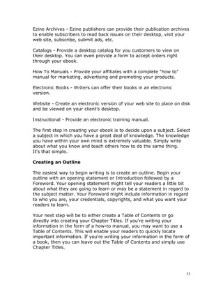 Ezine Archives - Ezine publishers can provide their publication archives
to enable subscribers to read back issues on their desktop, visit your
web site, subscribe, submit ads, etc.

Catalogs - Provide a desktop catalog for you customers to view on
their desktop. You can even provide a form to accept orders right
through your ebook.

How To Manuals - Provide your affiliates with a complete "how to"
manual for marketing, advertising and promoting your products.

Electronic Books - Writers can offer their books in an electronic
version.

Website - Create an electronic version of your web site to place on disk
and be viewed on your client’s desktop.

Instructional - Provide an electronic training manual.

The first step in creating your ebook is to decide upon a subject. Select
a subject in which you have a great deal of knowledge. The knowledge
you have within your own mind is extremely valuable. Simply write
about what you know and teach others how to do the same thing.
It's that simple.

Creating an Outline

The easiest way to begin writing is to create an outline. Begin your
outline with an opening statement or Introduction followed by a
Foreword. Your opening statement might tell your readers a little bit
about what they are going to learn or may be a statement in regard to
the subject matter. Your Foreword might include information in regard
to who you are, your credentials, copyrights, and what you want your
readers to learn.

Your next step will be to either create a Table of Contents or go
directly into creating your Chapter Titles. If you're writing your
information in the form of a how-to manual, you may want to use a
Table of Contents. This will enable your readers to quickly locate
important information. If you're writing your information in the form of
a book, then you can leave out the Table of Contents and simply use
Chapter Titles.




                                                                       53
 