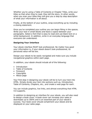 Whether you're using a Table of Contents or Chapter Titles, write your
titles so that when they're read, they tell the story. In other words,
when you scan your titles they will give you a step by step description
of what your information is all about.

Finally, at the bottom of your outline, wrap everything up by including
a closing statement.

Once you've completed your outline you can begin filling in the spaces.
Write your text in small blocks and leave a space between your
paragraphs. Select a font that is easy to read and use black text on a
white background. In addition, write in an everyday language that
everyone can understand.

Designing Your Interface

Your ebook interface MUST look professional. No matter how good
your information is, if your ebook doesn't look professional, its
perceived value will be low.

Design your ebook to be easily navigated and make sure you include
navigational graphics within each page.

In addition, your ebook should include all of the following:

•   Introduction
•   Table of Contents
•   Foreword
•   Copyrights
•   About page

Your first step in designing your ebook will be to turn your text into
HTML. Simply divide your text into sections such as, Introduction,
Table of Contents, Chapters, etc., and create a web page for each.

You can include graphics, live links, and almost everything that HTML
4.0 supports.

In addition to designing an interface for your ebook, you will also need
to design a book cover. A book cover can increase your sales or
downloads up to 300% and is an essential part of your ebook's
success. Your book cover should compliment your ebook and be
displayed on your sales page.



                                                                         54
 