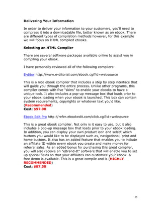 Delivering Your Information

In order to deliver your information to your customers, you'll need to
compress it into a downloadable file, better known as an ebook. There
are different types of compilation methods however, for this example
we will focus on HTML compiled ebooks.

Selecting an HTML Compiler

There are several software packages available online to assist you in
compiling your ebook.

I have personally reviewed all of the following compilers:

E-ditor http://www.e-ditorial.com/ebook.cgi?id=websource

This is a nice ebook compiler that includes a step by step interface that
will guide you through the entire process. Unlike other programs, this
compiler comes with five "skins" to enable your ebooks to have a
unique look. It also includes a pop-up message box that loads prior to
your ebook loading when your ebook is launched. This box can contain
system requirements, copyrights or whatever text you'd like.
(Recommended)
Cost: $97.00

Ebook Edit Pro http://refer.ebookedit.com/click.cgi?id=websource

This is a great ebook compiler. Not only is it easy to use, but it also
includes a pop-up message box that loads prior to your ebook loading.
In addition, you can display your own product icon and select which
buttons you would like to be displayed such as, navigational, print and
home buttons. It also has an added feature that enables you to include
an affiliate ID within every ebook you create and make money for
referral sales. As an added bonus for purchasing this great compiler,
you will also receive an "eBrand-It" software that will enable you to set
up special fields so that your affiliates can customize your ebook. A
free demo is available. This is a great compile and is (HIGHLY
RECOMMENDED)
Cost: $87.50




                                                                        55
 
