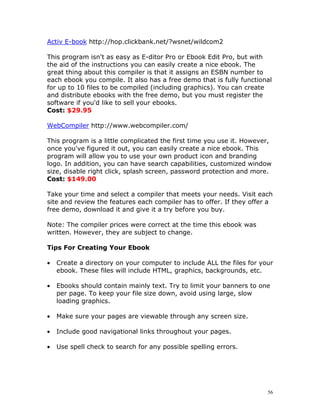 Activ E-book http://hop.clickbank.net/?wsnet/wildcom2

This program isn't as easy as E-ditor Pro or Ebook Edit Pro, but with
the aid of the instructions you can easily create a nice ebook. The
great thing about this compiler is that it assigns an ESBN number to
each ebook you compile. It also has a free demo that is fully functional
for up to 10 files to be compiled (including graphics). You can create
and distribute ebooks with the free demo, but you must register the
software if you'd like to sell your ebooks.
Cost: $29.95

WebCompiler http://www.webcompiler.com/

This program is a little complicated the first time you use it. However,
once you've figured it out, you can easily create a nice ebook. This
program will allow you to use your own product icon and branding
logo. In addition, you can have search capabilities, customized window
size, disable right click, splash screen, password protection and more.
Cost: $149.00

Take your time and select a compiler that meets your needs. Visit each
site and review the features each compiler has to offer. If they offer a
free demo, download it and give it a try before you buy.

Note: The compiler prices were correct at the time this ebook was
written. However, they are subject to change.

Tips For Creating Your Ebook

•   Create a directory on your computer to include ALL the files for your
    ebook. These files will include HTML, graphics, backgrounds, etc.

•   Ebooks should contain mainly text. Try to limit your banners to one
    per page. To keep your file size down, avoid using large, slow
    loading graphics.

•   Make sure your pages are viewable through any screen size.

•   Include good navigational links throughout your pages.

•   Use spell check to search for any possible spelling errors.




                                                                       56
 