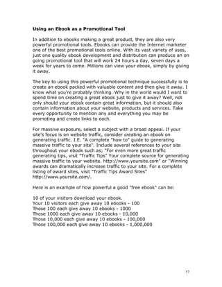 Using an Ebook as a Promotional Tool

In addition to ebooks making a great product, they are also very
powerful promotional tools. Ebooks can provide the Internet marketer
one of the best promotional tools online. With its vast variety of uses,
just one quality ebook development and distribution can produce an on
going promotional tool that will work 24 hours a day, seven days a
week for years to come. Millions can view your ebook, simply by giving
it away.

The key to using this powerful promotional technique successfully is to
create an ebook packed with valuable content and then give it away. I
know what you're probably thinking. Why in the world would I want to
spend time on creating a great ebook just to give it away? Well, not
only should your ebook contain great information, but it should also
contain information about your website, products and services. Take
every opportunity to mention any and everything you may be
promoting and create links to each.

For massive exposure, select a subject with a broad appeal. If your
site's focus is on website traffic, consider creating an ebook on
generating traffic. I.E. "A complete "how to" guide to generating
massive traffic to your site". Include several references to your site
throughout your ebook such as; "For even more great traffic
generating tips, visit "Traffic Tips" Your complete source for generating
massive traffic to your website. http://www.yoursite.com" or "Winning
awards can dramatically increase traffic to your site. For a complete
listing of award sites, visit "Traffic Tips Award Sites"
http://www.yoursite.com/.

Here is an example of how powerful a good "free ebook" can be:

10 of your visitors download your ebook.
Your 10 visitors each give away 10 ebooks - 100
Those 100 each give away 10 ebooks - 1000
Those 1000 each give away 10 ebooks - 10,000
Those 10,000 each give away 10 ebooks - 100,000
Those 100,000 each give away 10 ebooks - 1,000,000




                                                                       57
 
