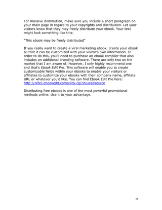 For massive distribution, make sure you include a short paragraph on
your main page in regard to your copyrights and distribution. Let your
visitors know that they may freely distribute your ebook. Your text
might look something like this:

“This ebook may be freely distributed”

If you really want to create a viral marketing ebook, create your ebook
so that it can be customized with your visitor’s own information. In
order to do this, you’ll need to purchase an ebook compiler that also
includes an additional branding software. There are only two on the
market that I am aware of. However, I only highly recommend one
and that’s Ebook Edit Pro. This software will enable you to create
customizable fields within your ebooks to enable your visitors or
affiliates to customize your ebooks with their company name, affiliate
URL or whatever you’d like. You can find Ebook Edit Pro here:
http://refer.ebookedit.com/click.cgi?id=websource

Distributing free ebooks is one of the most powerful promotional
methods online. Use it to your advantage.




                                                                     58
 