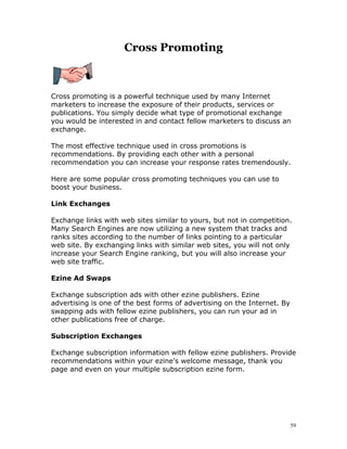 Cross Promoting



Cross promoting is a powerful technique used by many Internet
marketers to increase the exposure of their products, services or
publications. You simply decide what type of promotional exchange
you would be interested in and contact fellow marketers to discuss an
exchange.

The most effective technique used in cross promotions is
recommendations. By providing each other with a personal
recommendation you can increase your response rates tremendously.

Here are some popular cross promoting techniques you can use to
boost your business.

Link Exchanges

Exchange links with web sites similar to yours, but not in competition.
Many Search Engines are now utilizing a new system that tracks and
ranks sites according to the number of links pointing to a particular
web site. By exchanging links with similar web sites, you will not only
increase your Search Engine ranking, but you will also increase your
web site traffic.

Ezine Ad Swaps

Exchange subscription ads with other ezine publishers. Ezine
advertising is one of the best forms of advertising on the Internet. By
swapping ads with fellow ezine publishers, you can run your ad in
other publications free of charge.

Subscription Exchanges

Exchange subscription information with fellow ezine publishers. Provide
recommendations within your ezine's welcome message, thank you
page and even on your multiple subscription ezine form.




                                                                          59
 