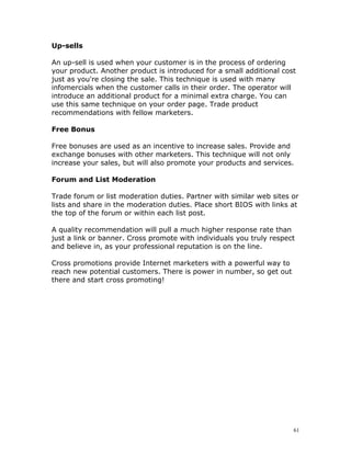 Up-sells

An up-sell is used when your customer is in the process of ordering
your product. Another product is introduced for a small additional cost
just as you're closing the sale. This technique is used with many
infomercials when the customer calls in their order. The operator will
introduce an additional product for a minimal extra charge. You can
use this same technique on your order page. Trade product
recommendations with fellow marketers.

Free Bonus

Free bonuses are used as an incentive to increase sales. Provide and
exchange bonuses with other marketers. This technique will not only
increase your sales, but will also promote your products and services.

Forum and List Moderation

Trade forum or list moderation duties. Partner with similar web sites or
lists and share in the moderation duties. Place short BIOS with links at
the top of the forum or within each list post.

A quality recommendation will pull a much higher response rate than
just a link or banner. Cross promote with individuals you truly respect
and believe in, as your professional reputation is on the line.

Cross promotions provide Internet marketers with a powerful way to
reach new potential customers. There is power in number, so get out
there and start cross promoting!




                                                                      61
 