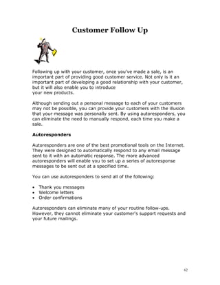 Customer Follow Up




Following up with your customer, once you've made a sale, is an
important part of providing good customer service. Not only is it an
important part of developing a good relationship with your customer,
but it will also enable you to introduce
your new products.

Although sending out a personal message to each of your customers
may not be possible, you can provide your customers with the illusion
that your message was personally sent. By using autoresponders, you
can eliminate the need to manually respond, each time you make a
sale.

Autoresponders

Autoresponders are one of the best promotional tools on the Internet.
They were designed to automatically respond to any email message
sent to it with an automatic response. The more advanced
autoresponders will enable you to set up a series of autoresponse
messages to be sent out at a specified time.

You can use autoresponders to send all of the following:

•   Thank you messages
•   Welcome letters
•   Order confirmations

Autoresponders can eliminate many of your routine follow-ups.
However, they cannot eliminate your customer's support requests and
your future mailings.




                                                                       62
 