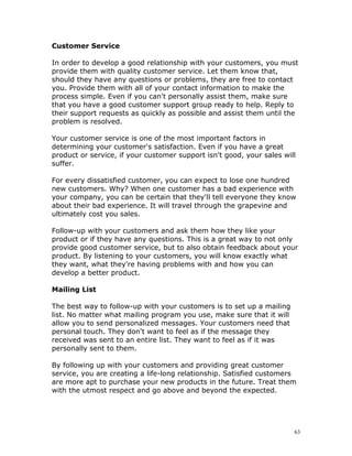 Customer Service

In order to develop a good relationship with your customers, you must
provide them with quality customer service. Let them know that,
should they have any questions or problems, they are free to contact
you. Provide them with all of your contact information to make the
process simple. Even if you can't personally assist them, make sure
that you have a good customer support group ready to help. Reply to
their support requests as quickly as possible and assist them until the
problem is resolved.

Your customer service is one of the most important factors in
determining your customer's satisfaction. Even if you have a great
product or service, if your customer support isn't good, your sales will
suffer.

For every dissatisfied customer, you can expect to lose one hundred
new customers. Why? When one customer has a bad experience with
your company, you can be certain that they'll tell everyone they know
about their bad experience. It will travel through the grapevine and
ultimately cost you sales.

Follow-up with your customers and ask them how they like your
product or if they have any questions. This is a great way to not only
provide good customer service, but to also obtain feedback about your
product. By listening to your customers, you will know exactly what
they want, what they're having problems with and how you can
develop a better product.

Mailing List

The best way to follow-up with your customers is to set up a mailing
list. No matter what mailing program you use, make sure that it will
allow you to send personalized messages. Your customers need that
personal touch. They don't want to feel as if the message they
received was sent to an entire list. They want to feel as if it was
personally sent to them.

By following up with your customers and providing great customer
service, you are creating a life-long relationship. Satisfied customers
are more apt to purchase your new products in the future. Treat them
with the utmost respect and go above and beyond the expected.




                                                                       63
 