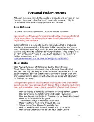 Personal Endorsements
Although there are literally thousands of products and services on the
Internet, there are only a few that I personally endorse. I highly
recommend all of the following products and services.

Optin Lightning

Increase Your Subscriptions Up To 500% Almost Instantly!

I personally use this powerful program and highly recommend it to all
of my subscribers. My subscriptions have literally doubled since I
began using this software.

Optin Lightning is a complete mailing list solution that is producing
absolutely amazing results! This script is like none other you've ever
seen. When your web page loads, an alert box will appear, asking your
visitor if they'd like to subscribe to your publication. They simply click
on "OK" or "Cancel." That's it ... and with absolutely no forms! For
further information, visit:
http://www.web-source.net/cgi-bin/web/jump.cgi?ID=513

Ebook Starter

Stop Paying Hundreds of Dollars for Quality Ebook Design!
Ebook Starter is a complete do-it-yourself ebook design kit that
includes over fifty predesigned ebook interface templates and ebook
cover templates. Ebook Starter enables anyone to design their own
professional looking ebook in just a few simple steps with absolutely
no design experience.

I designed this product to assist those who would like to create their
own ebook, but have struggled with design. This product is much more
than just templates. Here is just a partial list of what you’ll discover:

   •   How to Display a Remotely Controlled Rotating Banner System
   •   How to Create a Remotely Controlled Ebook (Dynamic)
   •   How You Can Almost Instantly Start Accepting Credit Cards and
       Have Your Own Affiliate Program
   •   Ten Powerful Ways to Promote Your Ebook
   •   Massive Affiliate Marketing Through Ebooks
   •   Where to List Your Ebook Completely Free
   •   How to Increase Your Sales or Downloads Up to 300%
   •   How to Use Graphic Layers to Edit Your Ebook Covers


                                                                        64
 