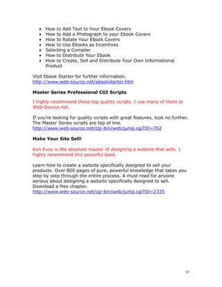 •   How to Add Text to Your Ebook Covers
   •   How to Add a Photograph to your Ebook Covers
   •   How to Rotate Your Ebook Covers
   •   How to Use Ebooks as Incentives
   •   Selecting a Compiler
   •   How to Distribute Your Ebook
   •   How to Create, Sell and Distribute Your Own Informational
       Product

Visit Ebook Starter for further information.
http://www.web-source.net/ebookstarter.htm

Master Series Professional CGI Scripts

I highly recommend these top quality scripts. I use many of them at
Web-Source.net.

If you're looking for quality scripts with great features, look no further.
The Master Series scripts are top of line.
http://www.web-source.net/cgi-bin/web/jump.cgi?ID=762

Make Your Site Sell!

Ken Evoy is the absolute master of designing a website that sells. I
highly recommend this powerful book.

Learn how to create a website specifically designed to sell your
products. Over 800 pages of pure, powerful knowledge that takes you
step by step through the entire process. A must read for anyone
serious about designing a website specifically designed to sell.
Download a free chapter.
http://www.web-source.net/cgi-bin/web/jump.cgi?ID=2335




                                                                         65
 