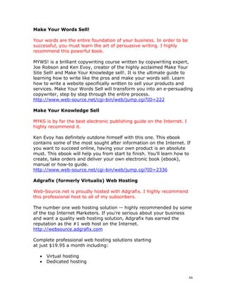 Make Your Words Sell!

Your words are the entire foundation of your business. In order to be
successful, you must learn the art of persuasive writing. I highly
recommend this powerful book.

MYWS! is a brilliant copywriting course written by copywriting expert,
Joe Robson and Ken Evoy, creator of the highly acclaimed Make Your
Site Sell! and Make Your Knowledge sell!. It is the ultimate guide to
learning how to write like the pros and make your words sell. Learn
how to write a website specifically written to sell your products and
services. Make Your Words Sell will transform you into an e-persuading
copywriter, step by step through the entire process.
http://www.web-source.net/cgi-bin/web/jump.cgi?ID=222

Make Your Knowledge Sell

MYKS is by far the best electronic publishing guide on the Internet. I
highly recommend it.

Ken Evoy has definitely outdone himself with this one. This ebook
contains some of the most sought after information on the Internet. If
you want to succeed online, having your own product is an absolute
must. This ebook will help you from start to finish. You'll learn how to
create, take orders and deliver your own electronic book (ebook),
manual or how-to guide.
http://www.web-source.net/cgi-bin/web/jump.cgi?ID=2336

Adgrafix (formerly Virtualis) Web Hosting

Web-Source.net is proudly hosted with Adgrafix. I highly recommend
this professional host to all of my subscribers.

The number one web hosting solution -- highly recommended by some
of the top Internet Marketers. If you're serious about your business
and want a quality web hosting solution, Adgrafix has earned the
reputation as the #1 web host on the Internet.
http://websource.adgrafix.com

Complete professional web hosting solutions starting
at just $19.95 a month including:

   •   Virtual hosting
   •   Dedicated hosting


                                                                         66
 