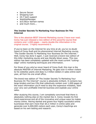 •   Secure Server
   •   Shopping Cart
   •   24-7 tech support
   •   WebSiteManager
   •   $15.00/yr domain names
   •   and much more...


The Insider Secrets To Marketing Your Business On The
Internet

This is the absolute BEST Internet Marketing course I have ever read.
Corey has just released a new edition of this powerful course that
contains over 1,000 pages – nearly double the information in his
original course. I highly recommend it.

If you've been on the Internet for any time at all, you've no doubt
heard of Corey Rudl and his phenomenal Internet Marketing course,
"The Insider Secrets To Marketing Your Business On The Internet."
Well, Corey has done it again. I just received a brand new edition of
this killer marketing course and was literally blown away. This new
edition has been completely updated with the most current "cutting-
edge" online marketing techniques and information.

For those of you who've never heard of Corey Rudl, this man is the
absolute MASTER of Internet Marketing. He gets over 6 million visitors
to his websites yearly and does 5.2 million dollars in sales online each
year, all from his one small office.

The brand new edition of "The Insider Secrets To Marketing Your
Business On The Internet" course is absolutely brilliant. It contains two
large binders and two CDs that collectively contain over 1,000 pages of
the exact information you'll need to skip the expensive mistakes, start
your very own profitable Internet business and explode your online
sales.

After studying this course, I am completely convinced that there is
absolutely nothing else on the market like it. Corey reveals his first
hand experiences and all of the innovative and unique ways he makes
money online. Having started and grown four highly successful online
businesses that earn more than $5.2 million in online sales and
generate over 6,000,000 visitors each year, Corey's teachings are
based on his own testing and research.



                                                                        67
 