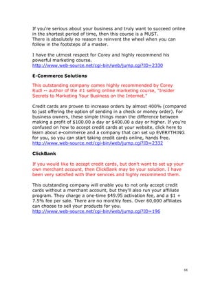 If you're serious about your business and truly want to succeed online
in the shortest period of time, then this course is a MUST.
There is absolutely no reason to reinvent the wheel when you can
follow in the footsteps of a master.

I have the utmost respect for Corey and highly recommend his
powerful marketing course.
http://www.web-source.net/cgi-bin/web/jump.cgi?ID=2330

E-Commerce Solutions

This outstanding company comes highly recommended by Corey
Rudl -- author of the #1 selling online marketing course, "Insider
Secrets to Marketing Your Business on the Internet."

Credit cards are proven to increase orders by almost 400% (compared
to just offering the option of sending in a check or money order). For
business owners, these simple things mean the difference between
making a profit of $100.00 a day or $400.00 a day or higher. If you're
confused on how to accept credit cards at your website, click here to
learn about e-commerce and a company that can set up EVERYTHING
for you, so you can start taking credit cards online, hands free.
http://www.web-source.net/cgi-bin/web/jump.cgi?ID=2332

ClickBank

If you would like to accept credit cards, but don’t want to set up your
own merchant account, then ClickBank may be your solution. I have
been very satisfied with their services and highly recommend them.

This outstanding company will enable you to not only accept credit
cards without a merchant account, but they'll also run your affiliate
program. They charge a one-time $49.95 activation fee, and a $1 +
7.5% fee per sale. There are no monthly fees. Over 60,000 affiliates
can choose to sell your products for you.
http://www.web-source.net/cgi-bin/web/jump.cgi?ID=196




                                                                          68
 