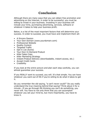 Conclusion
Although there are many ways that you can obtain free promotion and
advertising on the Internet, in order to be successful, you must be
willing to invest in your business. Investing in your business will
include your time, purchasing advertising, services, software or
whatever it takes to help your business profit.

Below, is a list of the most important factors that will determine your
success. In order to succeed, you must have and implement them all:

•   A Sincere Passion
•   Your Own Domain (www.yourdomain.com)
•   Professional Website
•   Quality Content
•   Targeted Traffic
•   Opt-in List (Ezine)
•   Your Own In-Demand Product
•   Killer Sales Copy
•   Killer Marketing Strategy
•   Instant Product Delivery (downloadable, instant access, etc.)
•   Accept Credit Cards
•   Credibility

If you look at the entire picture and plan each step carefully, you can
almost guarantee your success.

If you REALLY want to succeed, you will. It's that simple. You can have
whatever you want out of life if you're willing to do what it takes to get
it.

Do you remember the old saying, "a can't never could?" Do you really
understand the true meaning behind that saying? Think about it for a
minute...If you go through life thinking you can't do something, you
never will. You have to not only think that you can accomplish
whatever you set your mind to, but more importantly, you have to
know it.




                                                                          69
 