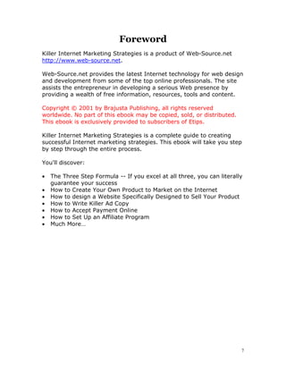 Foreword
Killer Internet Marketing Strategies is a product of Web-Source.net
http://www.web-source.net.

Web-Source.net provides the latest Internet technology for web design
and development from some of the top online professionals. The site
assists the entrepreneur in developing a serious Web presence by
providing a wealth of free information, resources, tools and content.

Copyright © 2001 by Brajusta Publishing, all rights reserved
worldwide. No part of this ebook may be copied, sold, or distributed.
This ebook is exclusively provided to subscribers of Etips.

Killer Internet Marketing Strategies is a complete guide to creating
successful Internet marketing strategies. This ebook will take you step
by step through the entire process.

You'll discover:

•   The Three Step Formula -- If you excel at all three, you can literally
    guarantee your success
•   How to Create Your Own Product to Market on the Internet
•   How to design a Website Specifically Designed to Sell Your Product
•   How to Write Killer Ad Copy
•   How to Accept Payment Online
•   How to Set Up an Affiliate Program
•   Much More…




                                                                         7
 