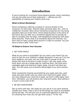 Introduction
If you're looking for a lucrative home-based business, direct marketing
may be just what you've been looking for -- offering you the
possibilities of making your dreams come true.

What is Direct Marketing?

Direct marketing is offering a product or service directly to the
consumer via mail order, Internet sales, personal sales, etc., with no
middleman involved. Many direct marketing companies are now being
operated right out of the home. Home-based business is the waive of
the future and can offer you a wonderful opportunity to actually be
able to compete with the large, well-established companies with large
bank accounts. That's what is so wonderful about the Internet. You
don't have to have a large bank account in order to succeed. You just
have to have a little "know how."

10 Steps to Ensure Your Success


1. SET YOUR GOALS

What do you want to accomplish? Do you want a new home? Do you
want to save for your children's college education? A new car? You can
have whatever you want, but you must want it enough to do the
things that have to be done in order to get it. Set your goals, write
them down and set a target date for reaching them. Set short-term
reachable goals and long term higher goals, yet don't set them too
high. This will cause you to become discouraged if you don't achieve
them.

Work consistently towards accomplishing your goals each day, each
week and each month until you reach your short-term goals. When
you have attained your short-term goals, set them a little higher each
time. Ultimately, you will achieve your long-term goals. Goal setting is
a must in every area of life.

2. BE SELF DISCIPLINED

Get up early each day. Get ready for your job as if you were working
outside your home. Have a list of all the things you want to accomplish
during the day. This will give you an organized approach to each day.
It's amazing how much you can get done using a "To Do" list.


                                                                         8
 