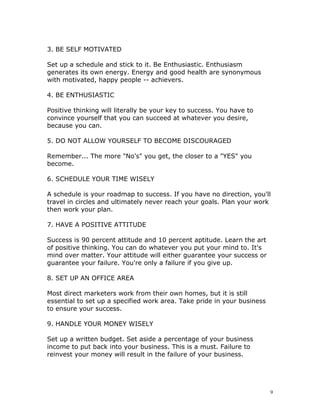 3. BE SELF MOTIVATED

Set up a schedule and stick to it. Be Enthusiastic. Enthusiasm
generates its own energy. Energy and good health are synonymous
with motivated, happy people -- achievers.

4. BE ENTHUSIASTIC

Positive thinking will literally be your key to success. You have to
convince yourself that you can succeed at whatever you desire,
because you can.

5. DO NOT ALLOW YOURSELF TO BECOME DISCOURAGED

Remember... The more "No’s" you get, the closer to a "YES" you
become.

6. SCHEDULE YOUR TIME WISELY

A schedule is your roadmap to success. If you have no direction, you'll
travel in circles and ultimately never reach your goals. Plan your work
then work your plan.

7. HAVE A POSITIVE ATTITUDE

Success is 90 percent attitude and 10 percent aptitude. Learn the art
of positive thinking. You can do whatever you put your mind to. It's
mind over matter. Your attitude will either guarantee your success or
guarantee your failure. You're only a failure if you give up.

8. SET UP AN OFFICE AREA

Most direct marketers work from their own homes, but it is still
essential to set up a specified work area. Take pride in your business
to ensure your success.

9. HANDLE YOUR MONEY WISELY

Set up a written budget. Set aside a percentage of your business
income to put back into your business. This is a must. Failure to
reinvest your money will result in the failure of your business.




                                                                         9
 