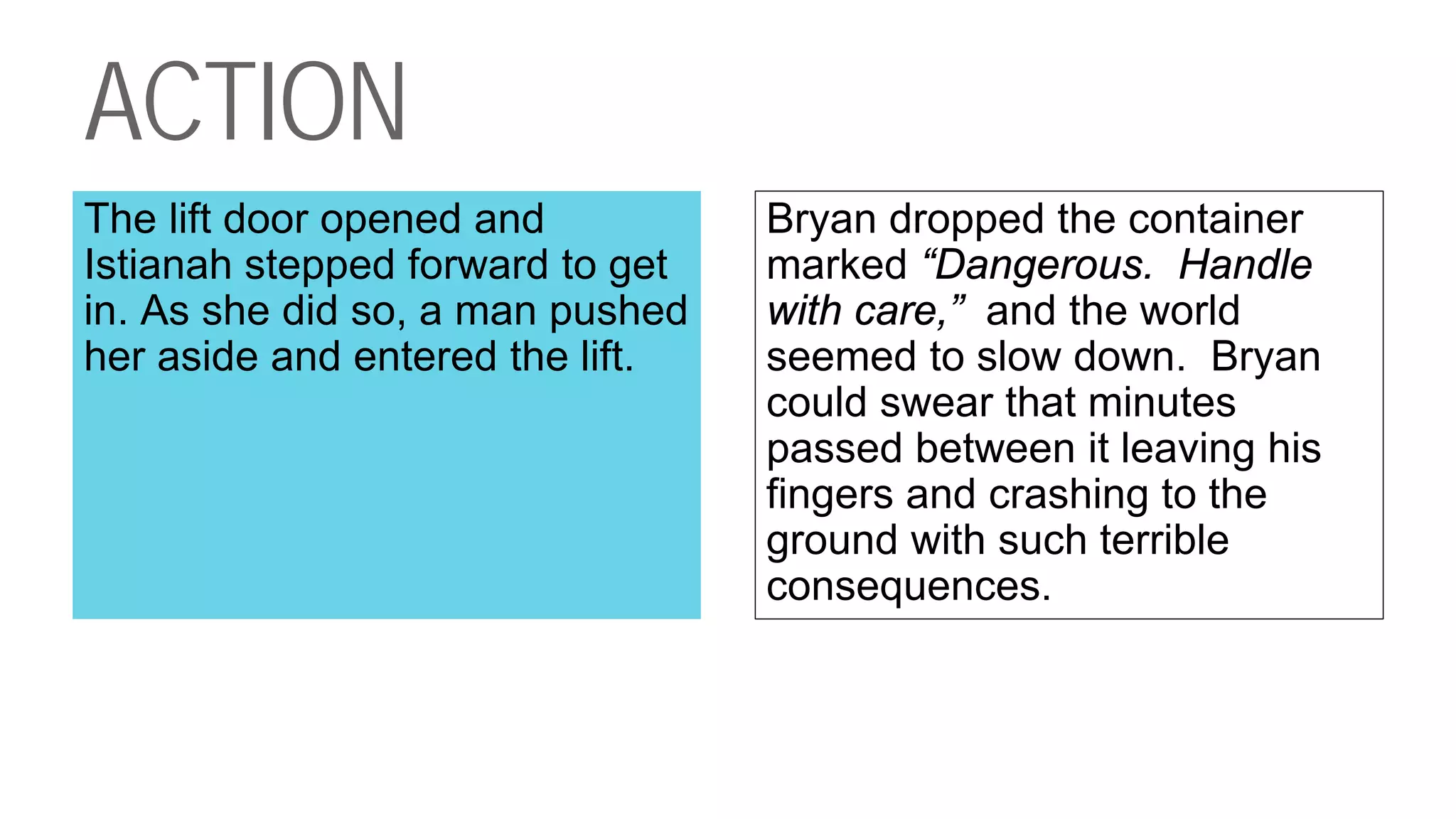 ACTION
The lift door opened and
Istianah stepped forward to get
in. As she did so, a man pushed
her aside and entered the lift.
Bryan dropped the container
marked “Dangerous. Handle
with care,” and the world
seemed to slow down. Bryan
could swear that minutes
passed between it leaving his
fingers and crashing to the
ground with such terrible
consequences.
 