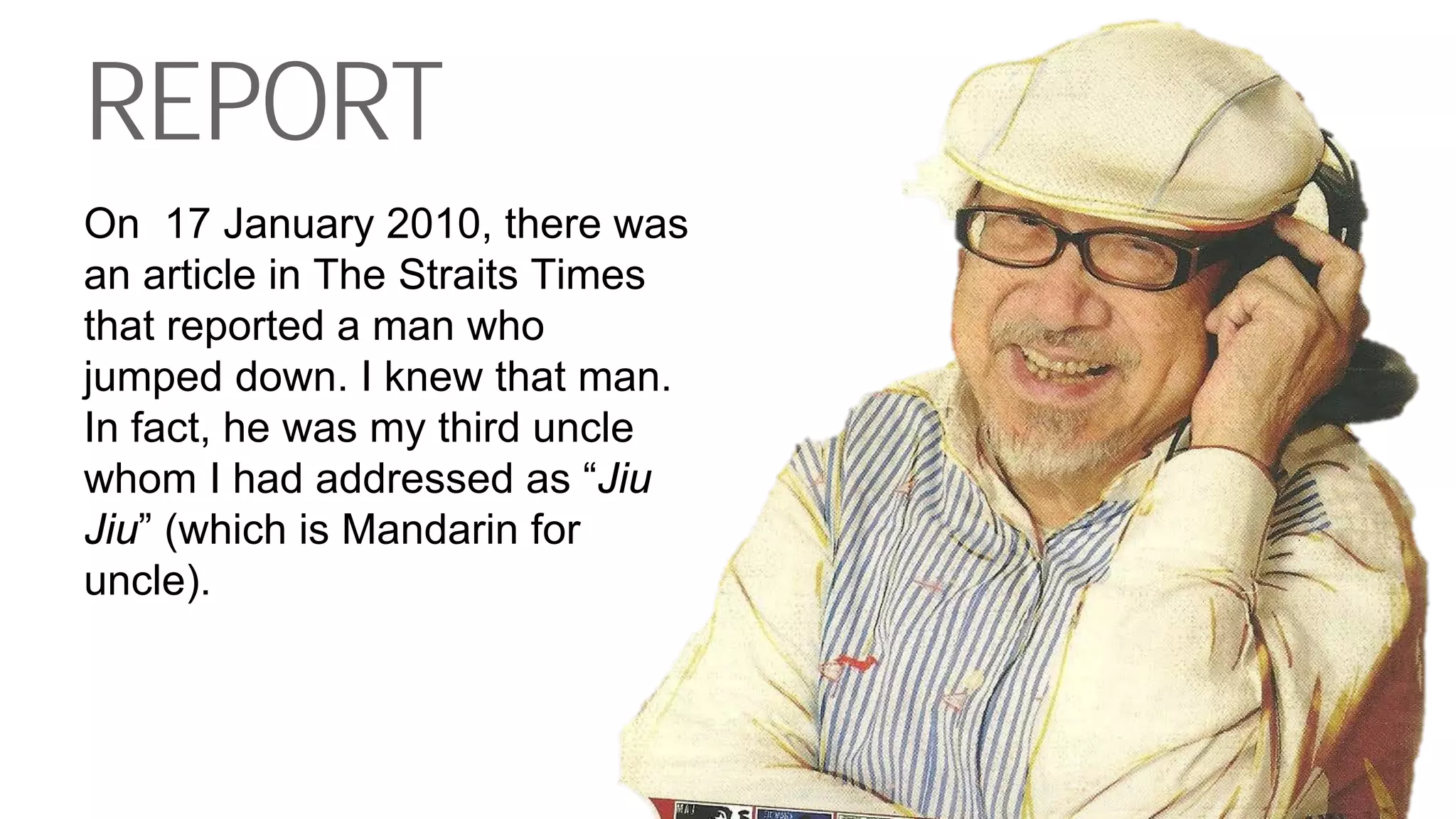 REPORT
On 17 January 2010, there was
an article in The Straits Times
that reported a man who
jumped down. I knew that man.
In fact, he was my third uncle
whom I had addressed as “Jiu
Jiu” (which is Mandarin for
uncle).
 