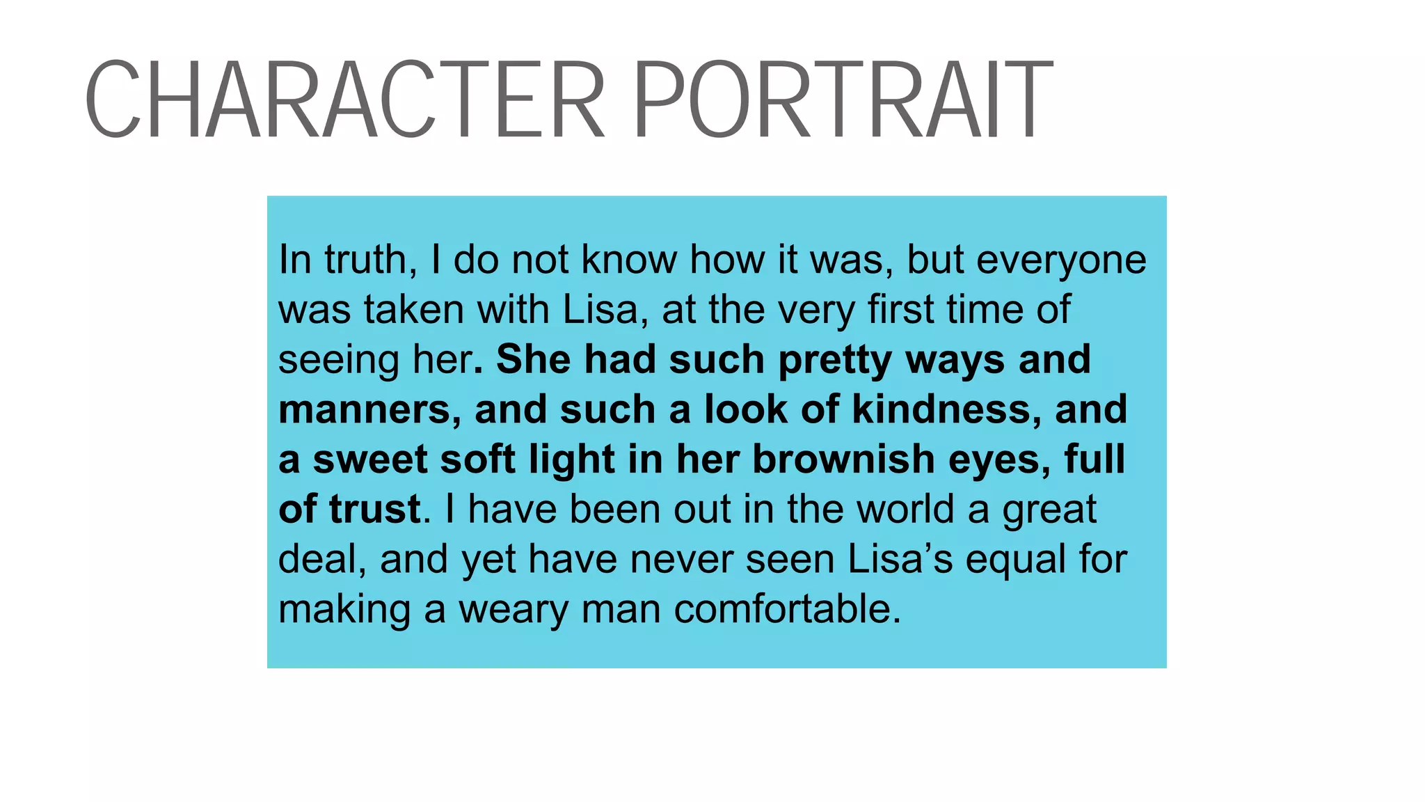 CHARACTER PORTRAIT
In truth, I do not know how it was, but everyone
was taken with Lisa, at the very first time of
seeing her. She had such pretty ways and
manners, and such a look of kindness, and
a sweet soft light in her brownish eyes, full
of trust. I have been out in the world a great
deal, and yet have never seen Lisa’s equal for
making a weary man comfortable.
 