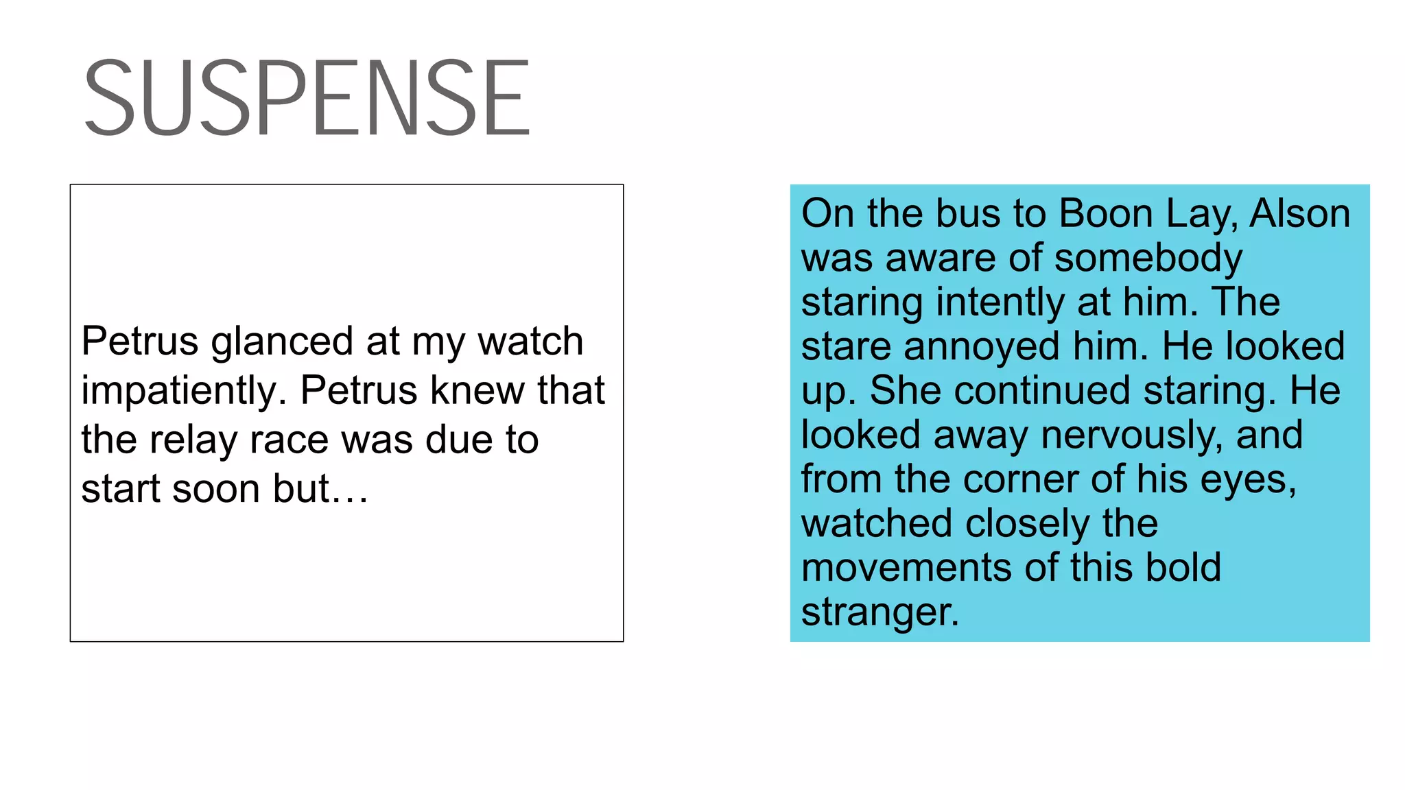 SUSPENSE
Petrus glanced at my watch
impatiently. Petrus knew that
the relay race was due to
start soon but…
On the bus to Boon Lay, Alson
was aware of somebody
staring intently at him. The
stare annoyed him. He looked
up. She continued staring. He
looked away nervously, and
from the corner of his eyes,
watched closely the
movements of this bold
stranger.
 