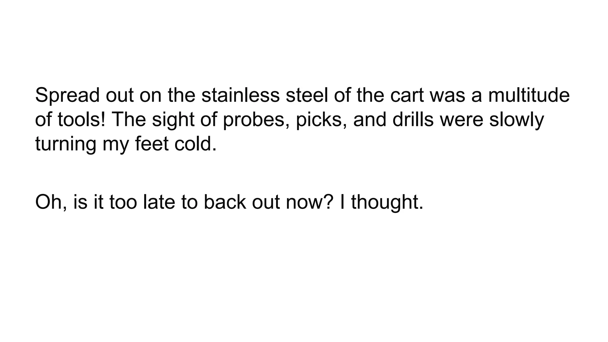 Spread out on the stainless steel of the cart was a multitude
of tools! The sight of probes, picks, and drills were slowly
turning my feet cold.
Oh, is it too late to back out now? I thought.
 