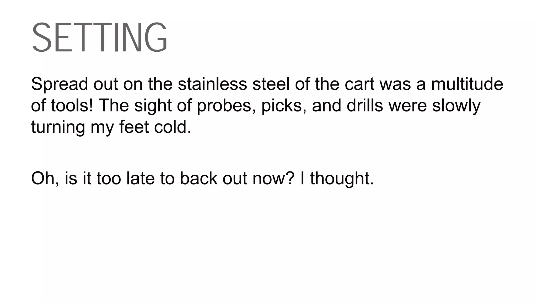 SETTING
Spread out on the stainless steel of the cart was a multitude
of tools! The sight of probes, picks, and drills were slowly
turning my feet cold.
Oh, is it too late to back out now? I thought.
 