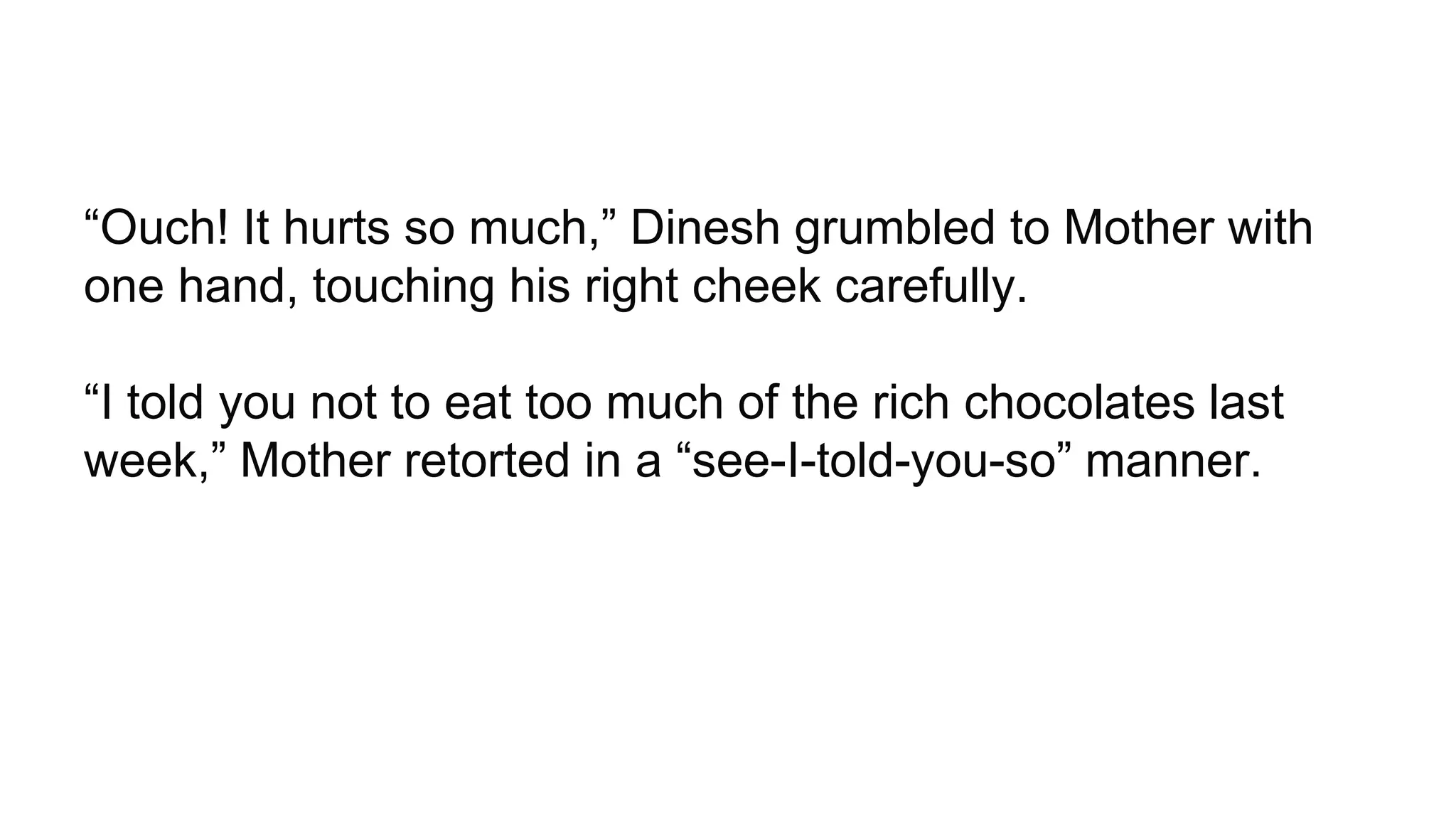 “Ouch! It hurts so much,” Dinesh grumbled to Mother with
one hand, touching his right cheek carefully.
“I told you not to eat too much of the rich chocolates last
week,” Mother retorted in a “see-I-told-you-so” manner.
 