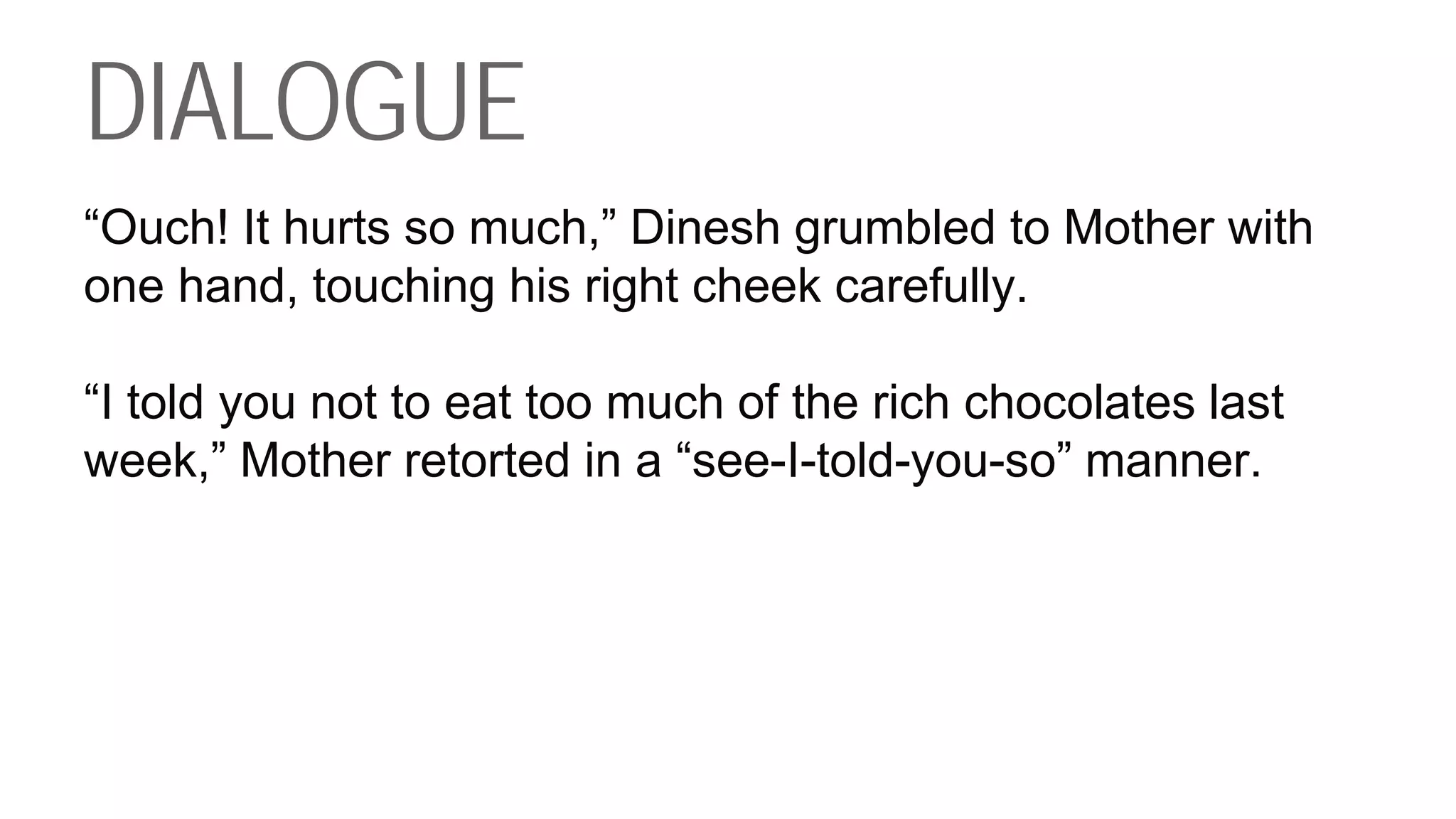 DIALOGUE
“Ouch! It hurts so much,” Dinesh grumbled to Mother with
one hand, touching his right cheek carefully.
“I told you not to eat too much of the rich chocolates last
week,” Mother retorted in a “see-I-told-you-so” manner.
 