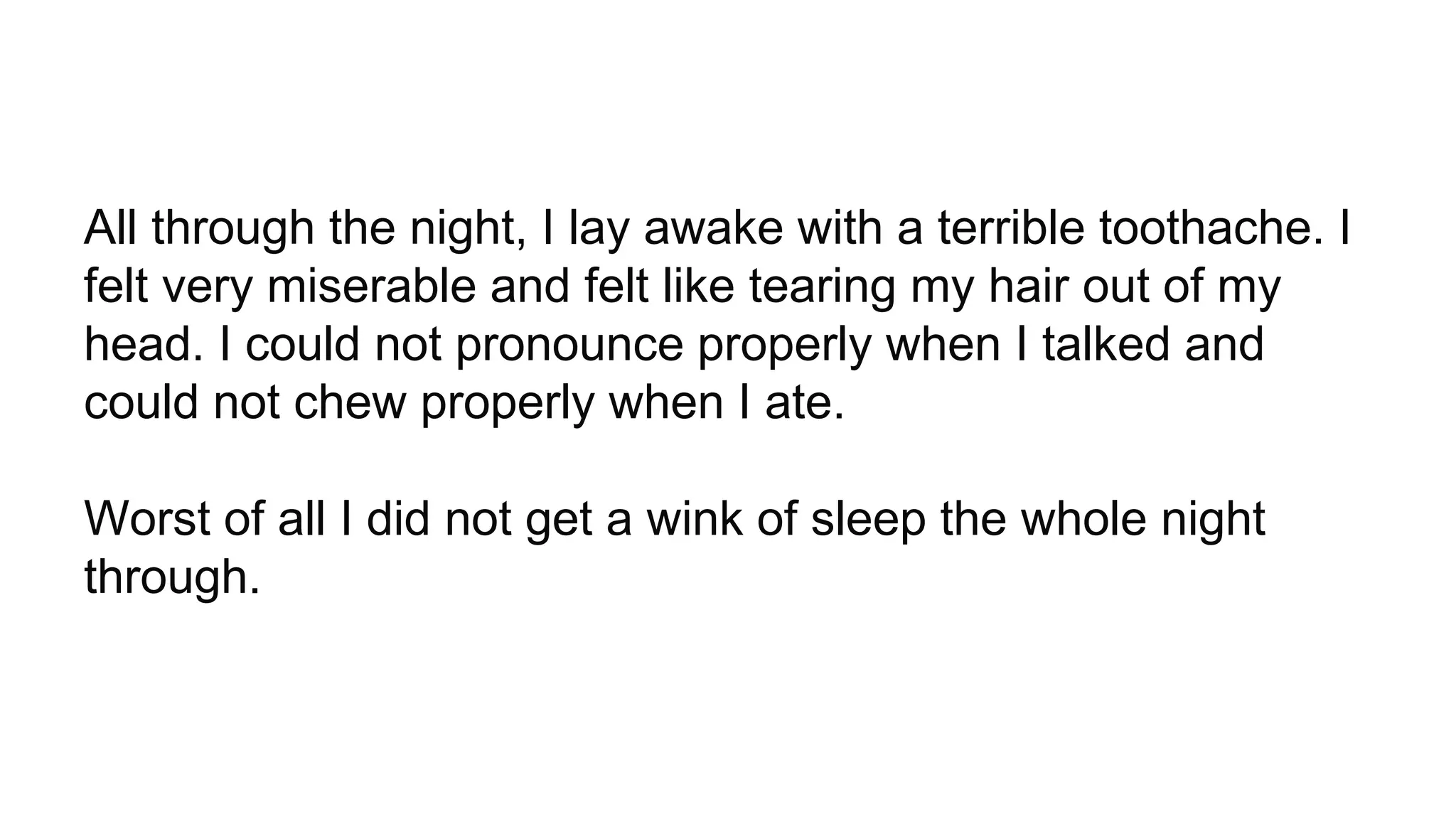 All through the night, I lay awake with a terrible toothache. I
felt very miserable and felt like tearing my hair out of my
head. I could not pronounce properly when I talked and
could not chew properly when I ate.
Worst of all I did not get a wink of sleep the whole night
through.
 