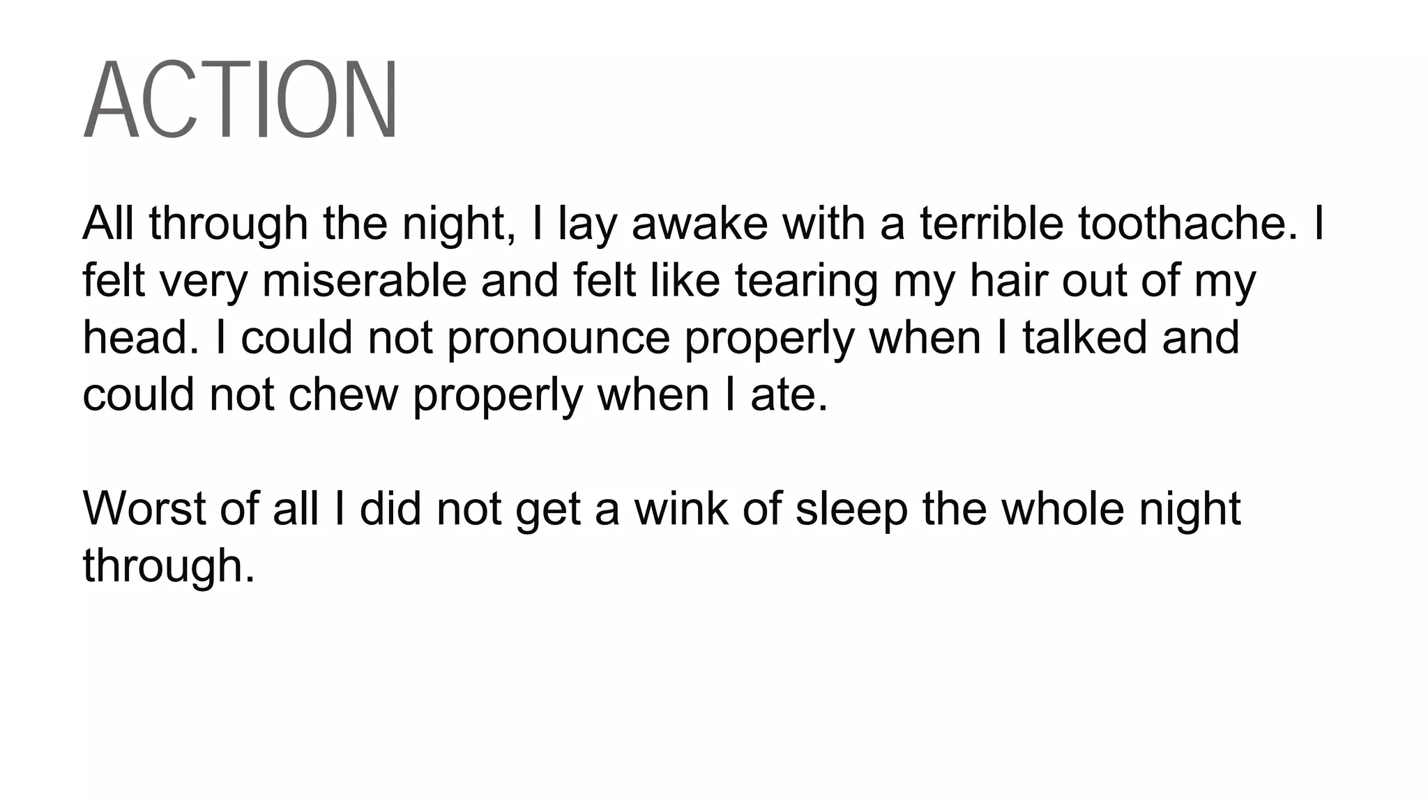 ACTION
All through the night, I lay awake with a terrible toothache. I
felt very miserable and felt like tearing my hair out of my
head. I could not pronounce properly when I talked and
could not chew properly when I ate.
Worst of all I did not get a wink of sleep the whole night
through.
 