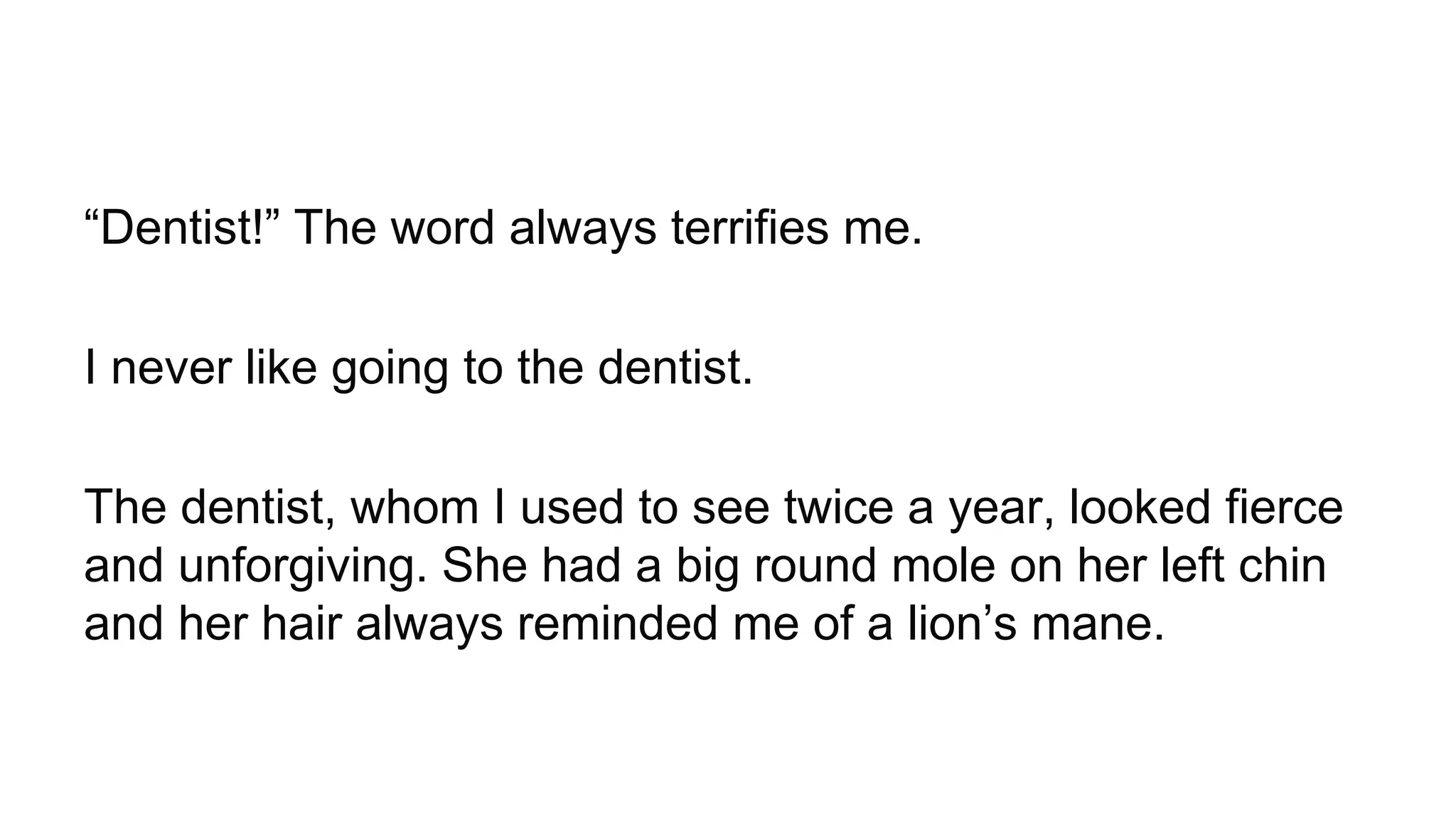 “Dentist!” The word always terrifies me.
I never like going to the dentist.
The dentist, whom I used to see twice a year, looked fierce
and unforgiving. She had a big round mole on her left chin
and her hair always reminded me of a lion’s mane.
 