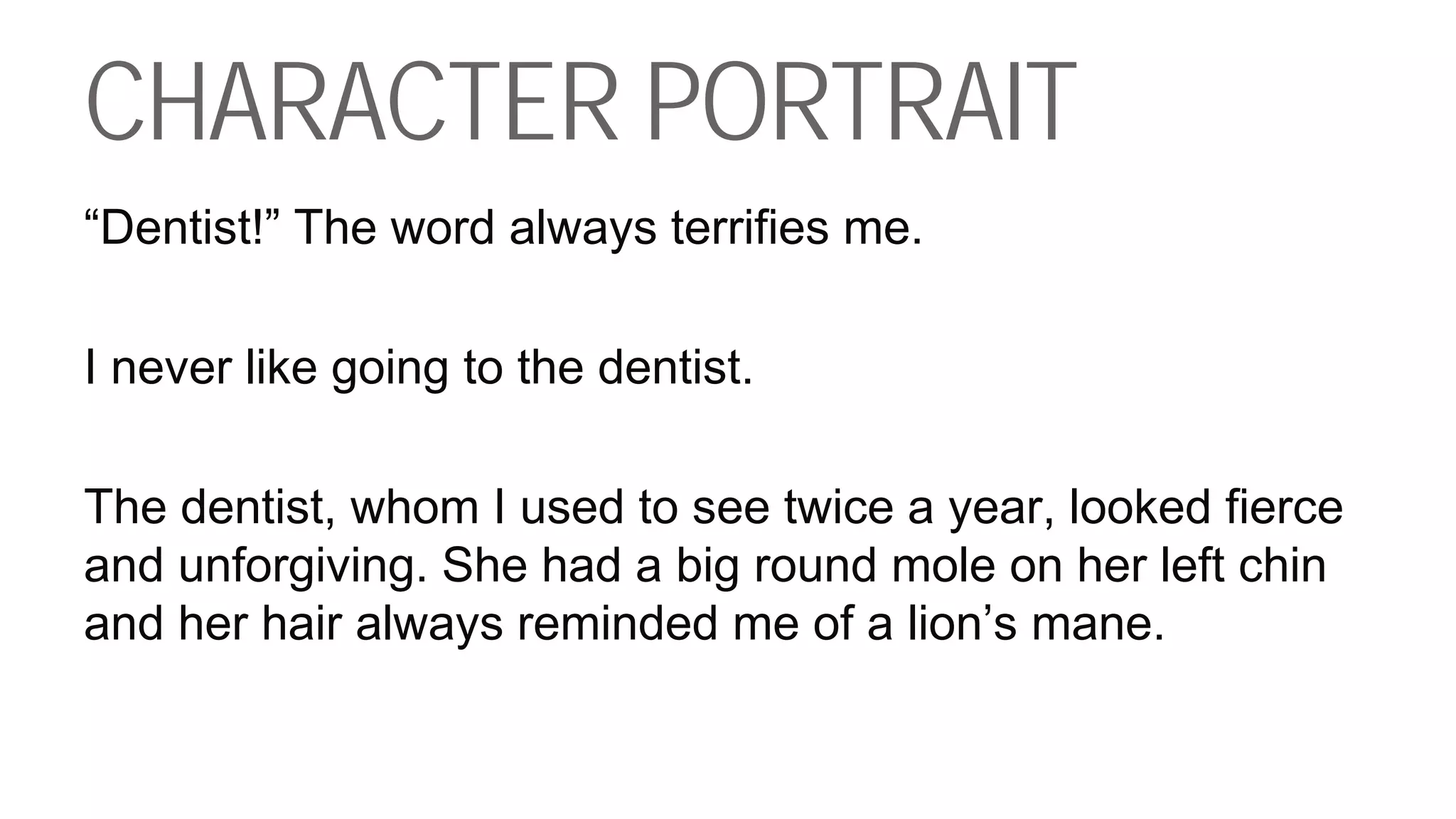 CHARACTER PORTRAIT
“Dentist!” The word always terrifies me.
I never like going to the dentist.
The dentist, whom I used to see twice a year, looked fierce
and unforgiving. She had a big round mole on her left chin
and her hair always reminded me of a lion’s mane.
 
