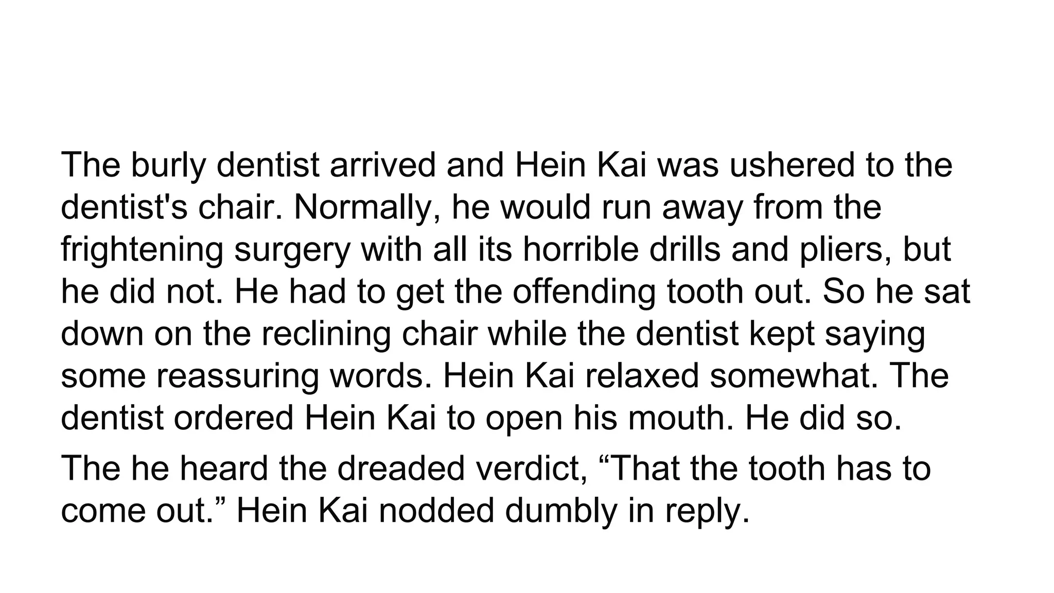 The burly dentist arrived and Hein Kai was ushered to the
dentist's chair. Normally, he would run away from the
frightening surgery with all its horrible drills and pliers, but
he did not. He had to get the offending tooth out. So he sat
down on the reclining chair while the dentist kept saying
some reassuring words. Hein Kai relaxed somewhat. The
dentist ordered Hein Kai to open his mouth. He did so.
The he heard the dreaded verdict, “That the tooth has to
come out.” Hein Kai nodded dumbly in reply.
 