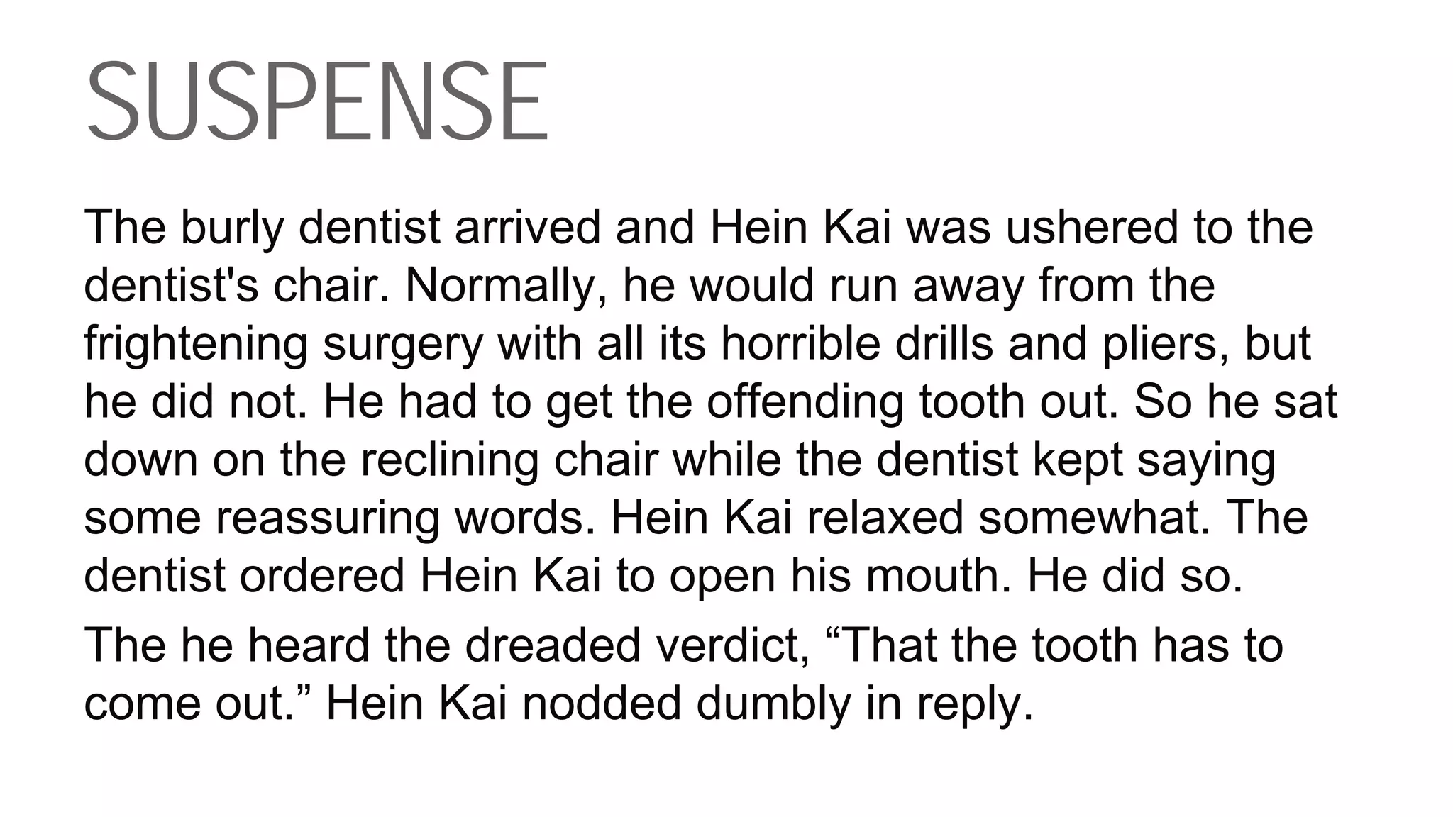 SUSPENSE
The burly dentist arrived and Hein Kai was ushered to the
dentist's chair. Normally, he would run away from the
frightening surgery with all its horrible drills and pliers, but
he did not. He had to get the offending tooth out. So he sat
down on the reclining chair while the dentist kept saying
some reassuring words. Hein Kai relaxed somewhat. The
dentist ordered Hein Kai to open his mouth. He did so.
The he heard the dreaded verdict, “That the tooth has to
come out.” Hein Kai nodded dumbly in reply.
 