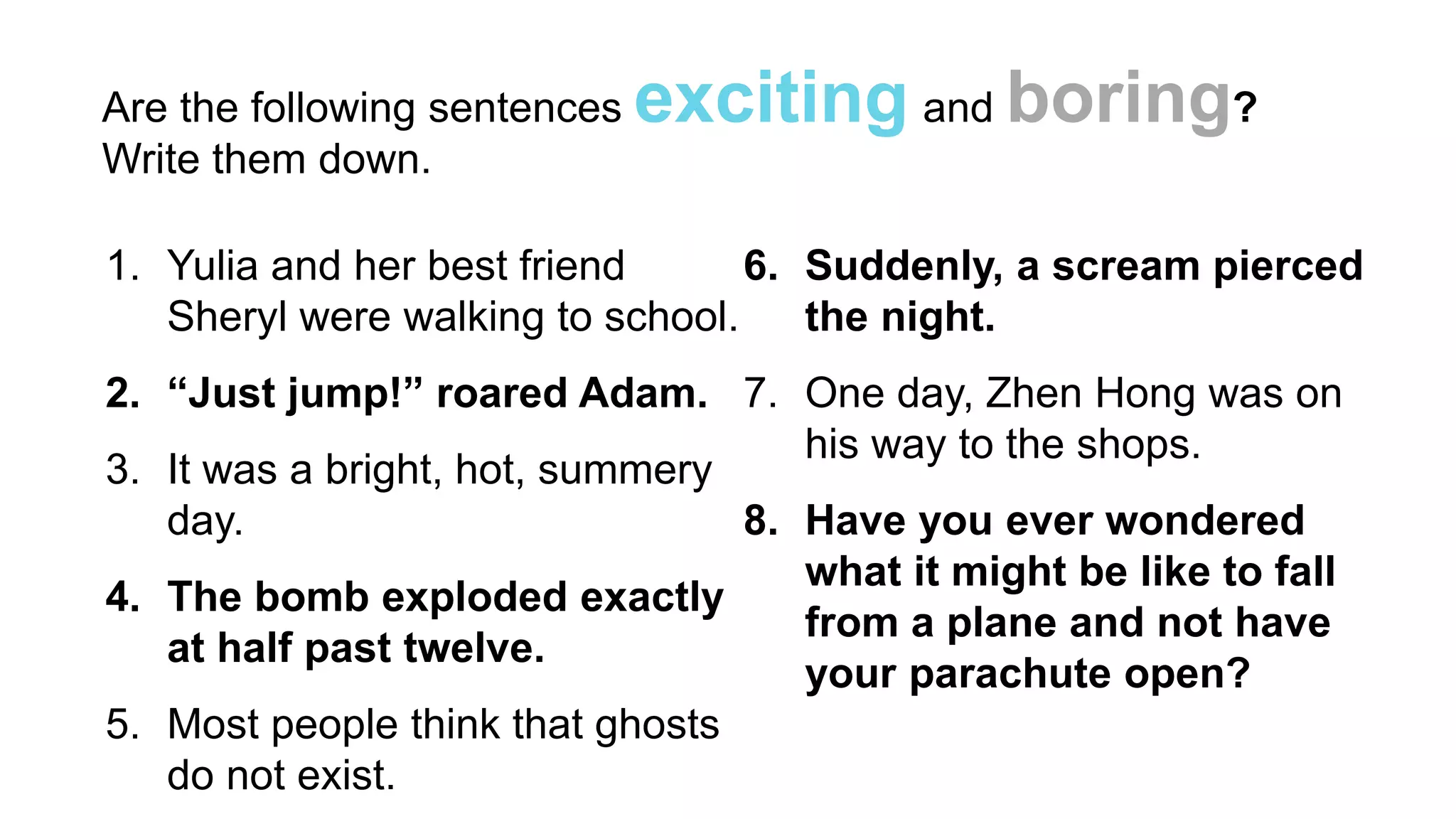 Are the following sentences exciting and boring?
1. Yulia and her best friend
Sheryl were walking to school.
2. “Just jump!” roared Adam.
3. It was a bright, hot, summery
day.
4. The bomb exploded exactly
at half past twelve.
5. Most people think that ghosts
do not exist.
6. Suddenly, a scream pierced
the night.
7. One day, Zhen Hong was on
his way to the shops.
8. Have you ever wondered
what it might be like to fall
from a plane and not have
your parachute open?
Write them down.
 
