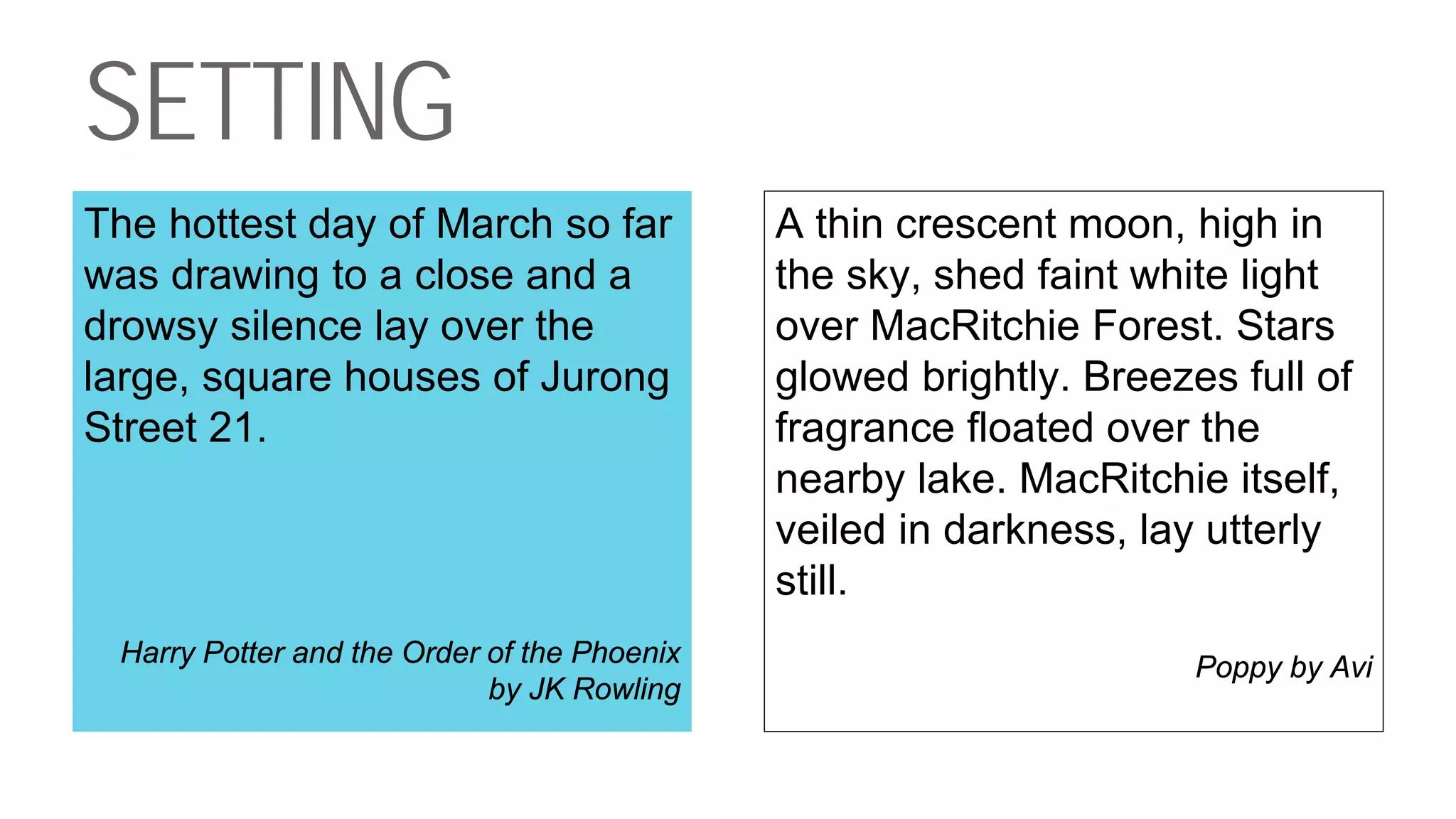SETTING
The hottest day of March so far
was drawing to a close and a
drowsy silence lay over the
large, square houses of Jurong
Street 21.
Harry Potter and the Order of the Phoenix
by JK Rowling
A thin crescent moon, high in
the sky, shed faint white light
over MacRitchie Forest. Stars
glowed brightly. Breezes full of
fragrance floated over the
nearby lake. MacRitchie itself,
veiled in darkness, lay utterly
still.
Poppy by Avi
 