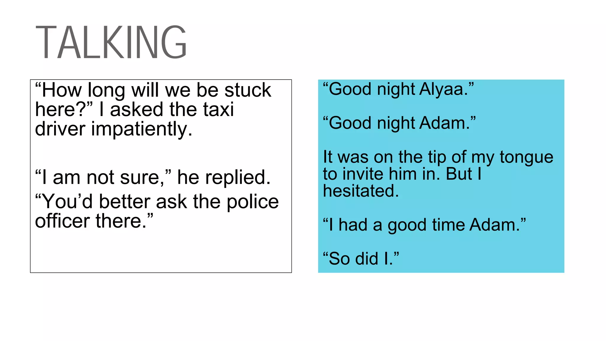 TALKING
“How long will we be stuck
here?” I asked the taxi
driver impatiently.
“I am not sure,” he replied.
“You’d better ask the police
officer there.”
“Good night Alyaa.”
“Good night Adam.”
It was on the tip of my tongue
to invite him in. But I
hesitated.
“I had a good time Adam.”
“So did I.”
 