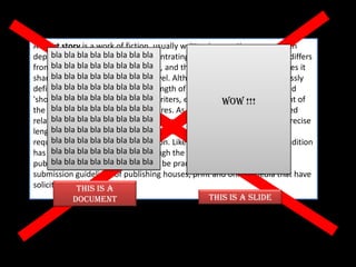 A short story is a work of fiction, usually written in narrative prose. Often
      bla bla bla bla bla bla bla bla
depicting few characters and concentrating a 'single effect' or mood, it differs
from bla bla bla bla in its use of plot, and the variety of literary techniques it
       the anecdote bla bla bla bla
shares with the bla bla bla bla bla
      bla bla bla more extensive novel. Although the short story is expressly
      bla bla bla bla bla bla bla bla
defined by its length, the precise length of stories that can be considered
      bla bla bla bla bla bla bla bla
'short' varies between critics and writers, especially when taking account of
                                                         WOW !!!
the diversitybla the bla bla bla bla
      bla bla of bla form across genres. As such, the short story is defined
relative to otherbla bla forms in various traditions and styles, with the precise
      bla bla bla prose bla bla bla
length ofbla blastory determined by each author's artistic intent or the
      bla each bla bla bla bla bla
requirements ofbla bla bla bla bla
      bla bla bla the plot or depiction. Like the novel, the short story tradition
      bla bla bla bla bla bla bla bla
has been defined and shaped through the markets available for
publication, bla bla blathe form can be practically traced through the
      bla bla and thus, bla bla bla
submission guidelines of publishing houses, print and online media that have
solicited them. is a
              This
             document                                This is a SLIDE
 