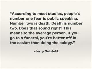 ‒Jerry Seinfeld
According to most studies, people's
number one fear is public speaking.
Number two is death. Death is number
two. Does that sound right? This
means to the average person, if you
go to a funeral, you're better off in
the casket than doing the eulogy.
 