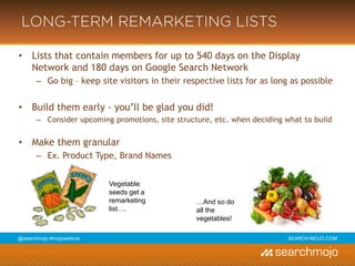 @marketingmojo | #mojowebinar | marketing-mojo.com
LONG-TERM REMARKETING LISTS
• Lists that contain members for up to 540 days on the Display Network and 180 days on Google Search Network
› Go big – keep site visitors in their respective lists for as long as possible
• Build them early - you’ll be glad you did!
› Consider upcoming promotions, site structure, etc. when deciding what to build
• Make them granular
› Ex. Product Type, Brand Names
Vegetable
seeds get a
remarketing
list….
…And so do
all the
vegetables!
 