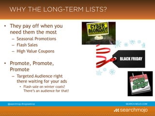 @marketingmojo | #mojowebinar | marketing-mojo.com
WHY THE LONG-TERM LISTS?
• They pay off when you need
them the most
› Seasonal Promotions
› Flash Sales
› High Value Coupons
• Promote, Promote, Promote
› Targeted Audience right there
waiting for your ads
» Flash sale on winter coats?
There’s an audience for that!
 