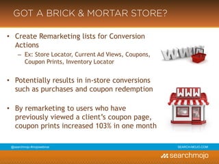 @marketingmojo | #mojowebinar | marketing-mojo.com
GOT A BRICK & MORTAR STORE?
• Create Remarketing lists for Conversion Actions
› Ex: Store Locator, Current Ad Views, Coupons, Coupon Prints, Inventory Locator
• Potentially results in in-store conversions such as purchases and coupon
redemption
• By remarketing to users who have previously viewed a client’s coupon page,
coupon prints increased 103% in one month
 