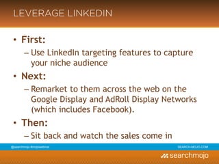 @marketingmojo | #mojowebinar | marketing-mojo.com
LEVERAGE LINKEDIN
• First:
› Use LinkedIn targeting features to capture your niche
audience
• Next:
› Remarket to them across the web on the Google
Display and AdRoll Display Networks (which includes
Facebook).
• Then:
› Sit back and watch the sales come in
 