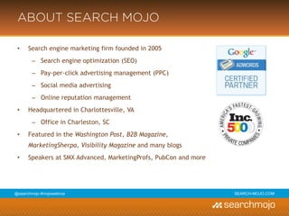 @marketingmojo | #mojowebinar | marketing-mojo.com
ABOUT MARKETING MOJO
• Search engine marketing firm founded in 2005
› Search engine optimization (SEO)
› Pay-per-click advertising management (PPC)
› Social media advertising
› Online reputation management
• Headquartered in Charlottesville, VA
› Office in Charleston, SC
• Featured in the Washington Post, B2B Magazine,
MarketingSherpa, Visibility Magazine and many blogs
• Speakers at SMX Advanced, MarketingProfs, PubCon and more
 
