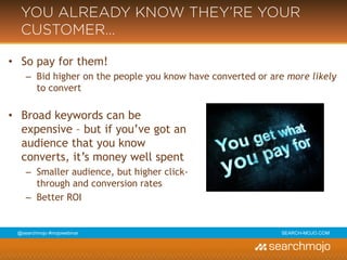 @marketingmojo | #mojowebinar | marketing-mojo.com
YOU ALREADY KNOW THEY’RE YOUR
CUSTOMER…
• So pay for them!
› Bid higher on the people you know have converted or are more likely to convert
• Broad keywords can be
expensive – but if you’ve got an
audience that you know
converts, it’s money well spent
– Smaller audience, but higher click-
through and conversion rates
– Better ROI
 
