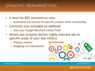 @marketingmojo | #mojowebinar | marketing-mojo.com
DYNAMIC REMARKETING
• A must for B2C ecommerce sites
› Automates the process for specific product level remarketing
• Currently only available on AdWords
› Uses your Google Merchant Center Feed
• Allows you to easily deliver highly relevant ads to
specific areas of your site visitors
› Product viewers
› Shopping cart abandoners
 