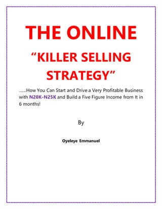 THE ONLINE
“KILLER SELLING
STRATEGY”
……How You Can Start and Drive a Very Profitable Business
with N20K-N25K and Build a Five Figure Income from It in
6 months!
By
Oyeleye Emmanuel
 